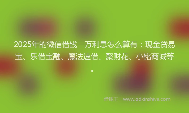 2025年的微信借钱一万利息怎么算有：现金贷易宝、乐借宝融、魔法速借、聚财花、小铭商城等。