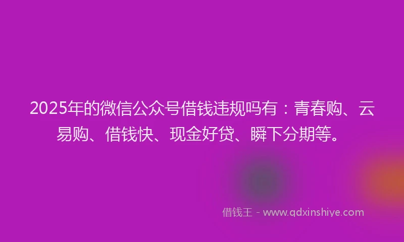2025年的微信公众号借钱违规吗有：青春购、云易购、借钱快、现金好贷、瞬下分期等。