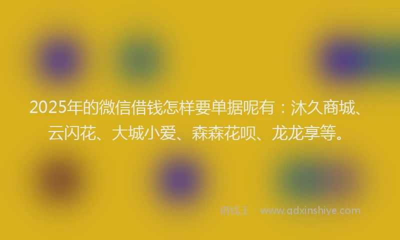 2025年的微信借钱怎样要单据呢有：沐久商城、云闪花、大城小爱、森森花呗、龙龙享等。