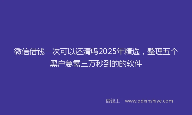 微信借钱一次可以还清吗2025年精选，整理五个黑户急需三万秒到的的软件