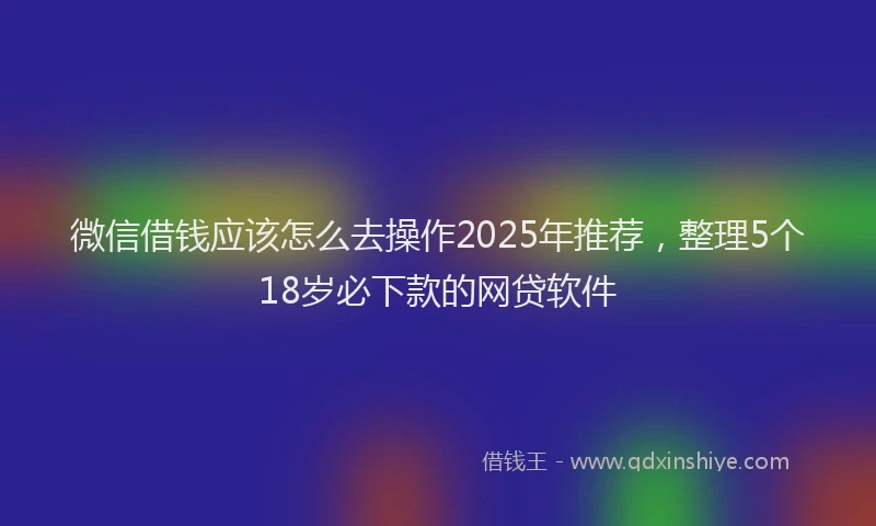 微信借钱应该怎么去操作2025年推荐，整理5个18岁必下款的网贷软件