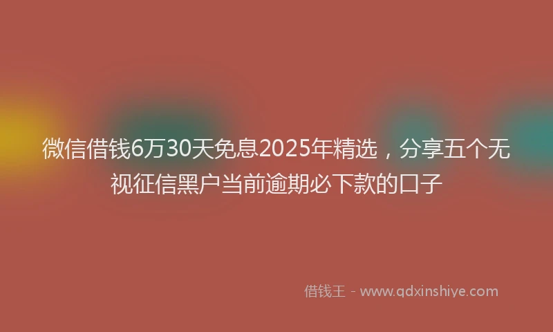 微信借钱6万30天免息2025年精选，分享五个无视征信黑户当前逾期必下款的口子