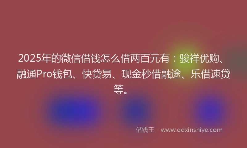 2025年的微信借钱怎么借两百元有：骏祥优购、融通Pro钱包、快贷易、现金秒借融途、乐借速贷等。