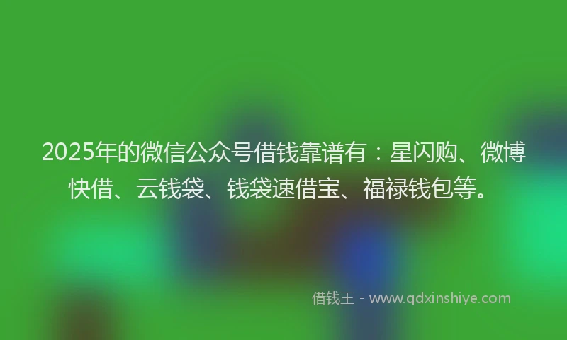 2025年的微信公众号借钱靠谱有：星闪购、微博快借、云钱袋、钱袋速借宝、福禄钱包等。