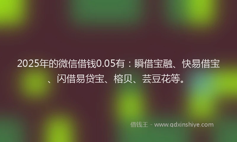 2025年的微信借钱0.05有：瞬借宝融、快易借宝、闪借易贷宝、榕贝、芸豆花等。