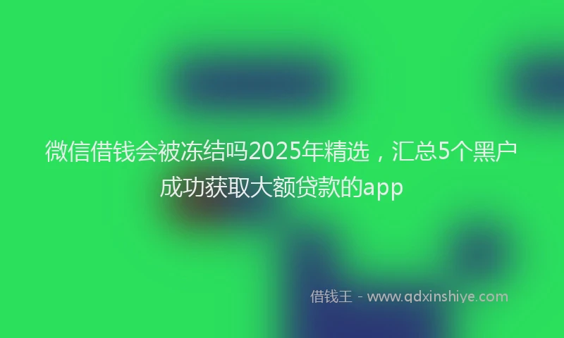 微信借钱会被冻结吗2025年精选，汇总5个黑户成功获取大额贷款的app