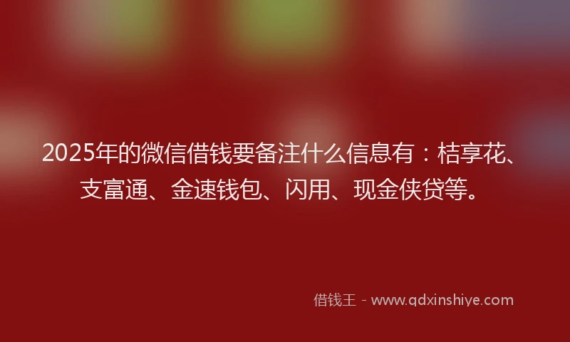 2025年的微信借钱要备注什么信息有：桔享花、支富通、金速钱包、闪用、现金侠贷等。