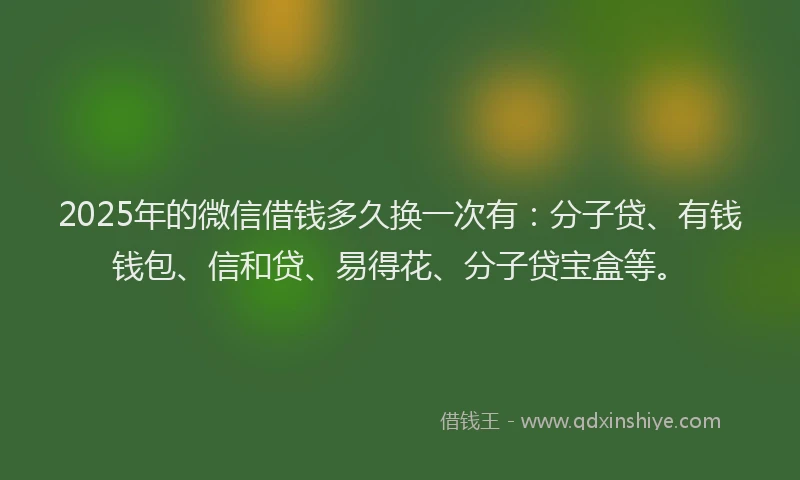 2025年的微信借钱多久换一次有：分子贷、有钱钱包、信和贷、易得花、分子贷宝盒等。