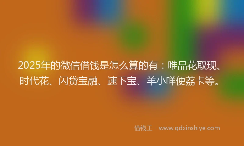 2025年的微信借钱是怎么算的有：唯品花取现、时代花、闪贷宝融、速下宝、羊小咩便荔卡等。