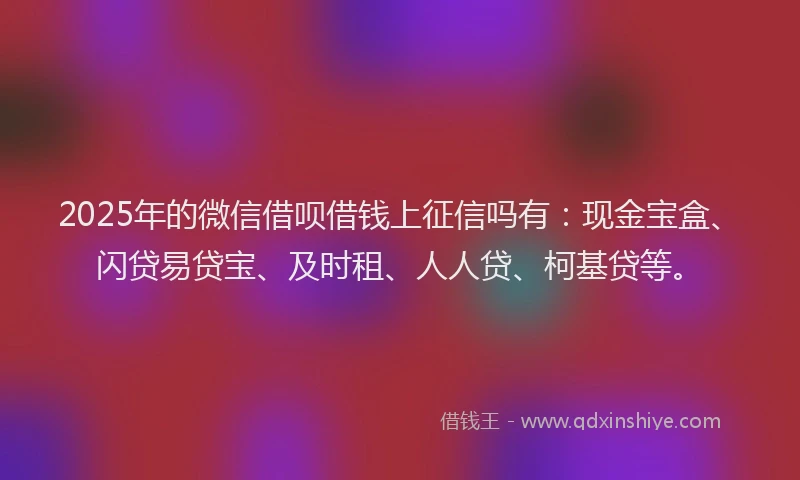 2025年的微信借呗借钱上征信吗有：现金宝盒、闪贷易贷宝、及时租、人人贷、柯基贷等。