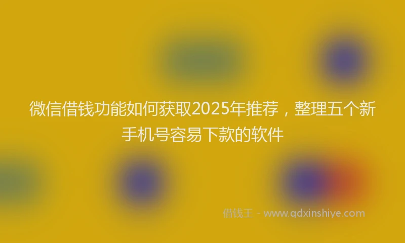 微信借钱功能如何获取2025年推荐，整理五个新手机号容易下款的软件