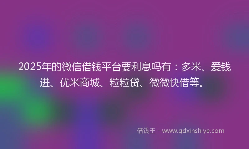 2025年的微信借钱平台要利息吗有：多米、爱钱进、优米商城、粒粒贷、微微快借等。