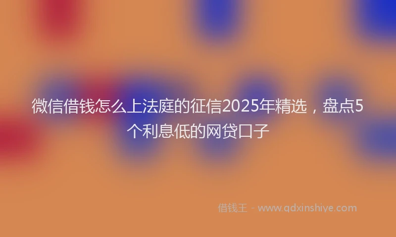 微信借钱怎么上法庭的征信2025年精选，盘点5个利息低的网贷口子