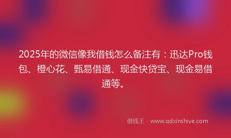 2025年的微信像我借钱怎么备注有：迅达Pro钱包、橙心花、甄易借通、现金快贷宝、现金易借通等。