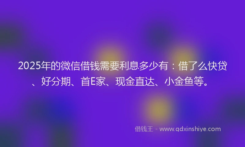 2025年的微信借钱需要利息多少有：借了么快贷、好分期、首E家、现金直达、小金鱼等。