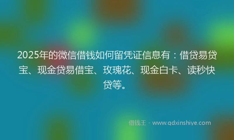 2025年的微信借钱如何留凭证信息有：借贷易贷宝、现金贷易借宝、玫瑰花、现金白卡、读秒快贷等。