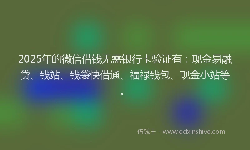 2025年的微信借钱无需银行卡验证有：现金易融贷、钱站、钱袋快借通、福禄钱包、现金小站等。
