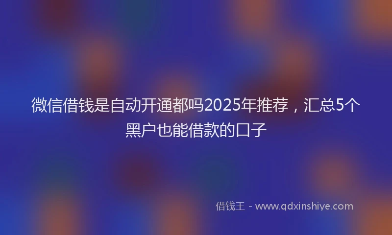 微信借钱是自动开通都吗2025年推荐，汇总5个黑户也能借款的口子