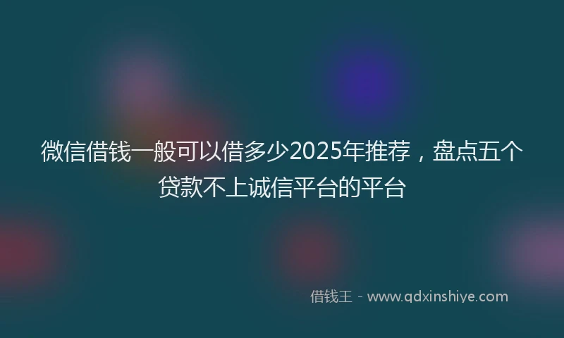 微信借钱一般可以借多少2025年推荐，盘点五个贷款不上诚信平台的平台