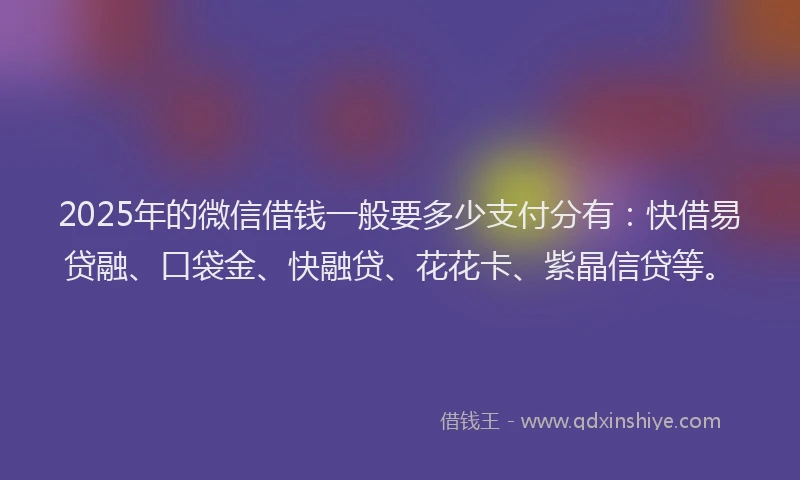 2025年的微信借钱一般要多少支付分有：快借易贷融、口袋金、快融贷、花花卡、紫晶信贷等。