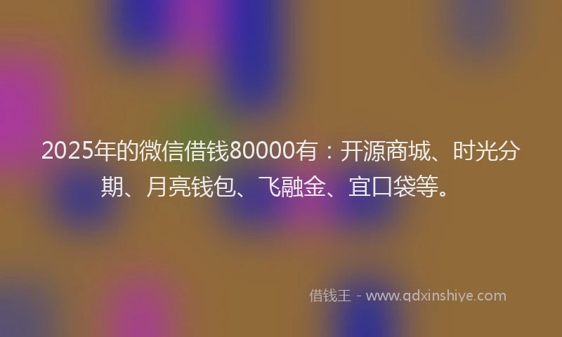 2025年的微信借钱80000有：开源商城、时光分期、月亮钱包、飞融金、宜口袋等。