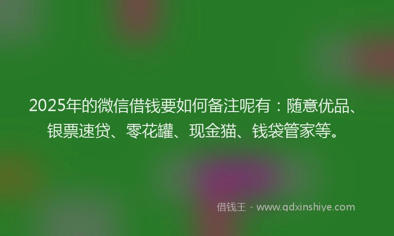 2025年的微信借钱要如何备注呢有：随意优品、银票速贷、零花罐、现金猫、钱袋管家等。