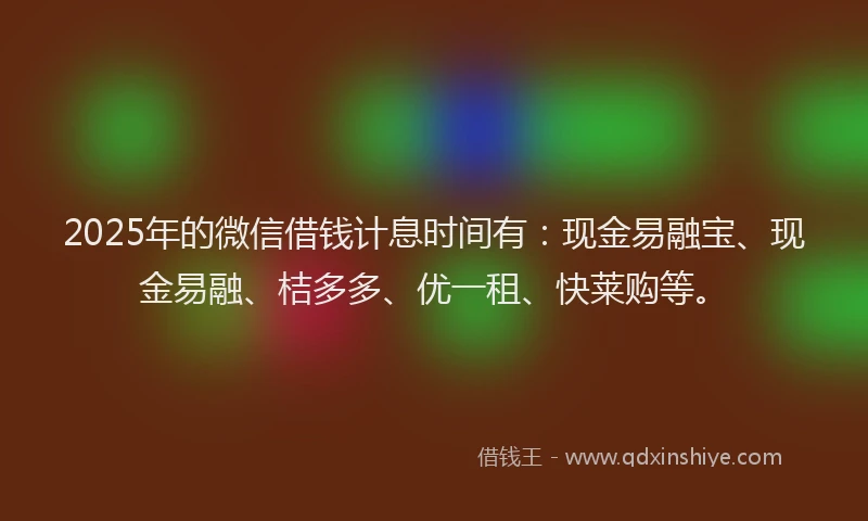 2025年的微信借钱计息时间有：现金易融宝、现金易融、桔多多、优一租、快莱购等。