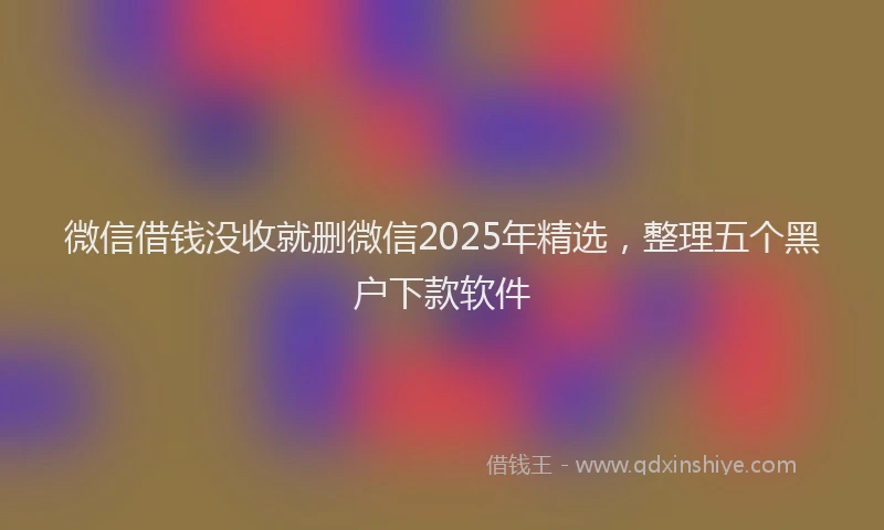 微信借钱没收就删微信2025年精选，整理五个黑户下款软件