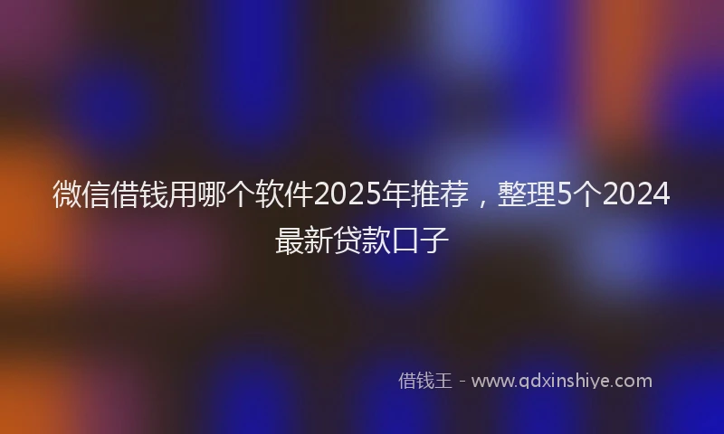 微信借钱用哪个软件2025年推荐，整理5个2024最新贷款口子