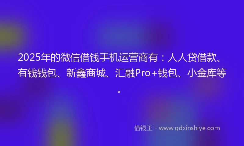2025年的微信借钱手机运营商有：人人贷借款、有钱钱包、新鑫商城、汇融Pro+钱包、小金库等。