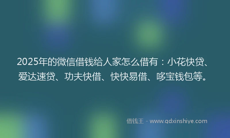 2025年的微信借钱给人家怎么借有：小花快贷、爱达速贷、功夫快借、快快易借、哆宝钱包等。