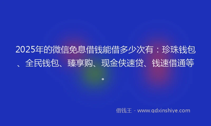 2025年的微信免息借钱能借多少次有：珍珠钱包、全民钱包、臻享购、现金侠速贷、钱速借通等。