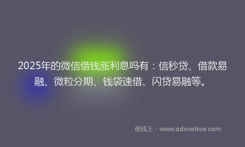 2025年的微信借钱涨利息吗有：信秒贷、借款易融、微粒分期、钱袋速借、闪贷易融等。