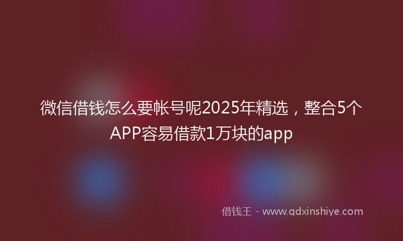微信借钱怎么要帐号呢2025年精选，整合5个APP容易借款1万块的app