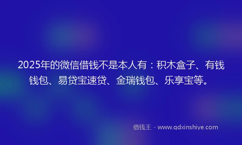 2025年的微信借钱不是本人有：积木盒子、有钱钱包、易贷宝速贷、金瑞钱包、乐享宝等。