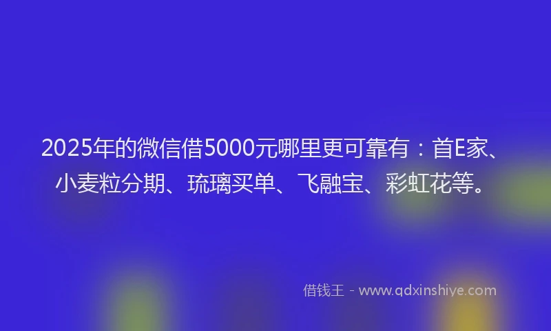 2025年的微信借5000元哪里更可靠有：首E家、小麦粒分期、琉璃买单、飞融宝、彩虹花等。