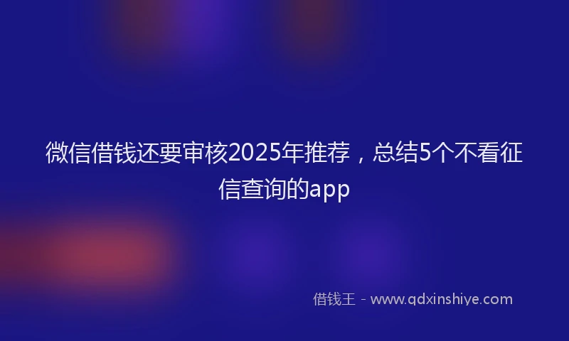 微信借钱还要审核2025年推荐，总结5个不看征信查询的app