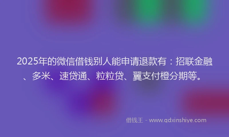 2025年的微信借钱别人能申请退款有：招联金融、多米、速贷通、粒粒贷、翼支付橙分期等。
