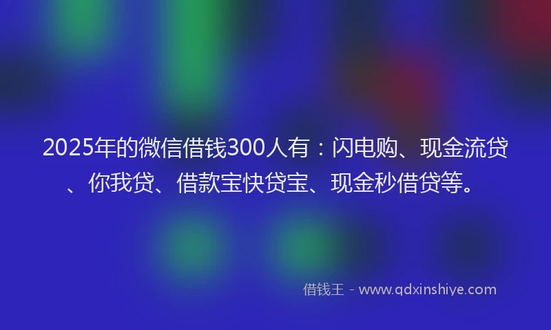 2025年的微信借钱300人有：闪电购、现金流贷、你我贷、借款宝快贷宝、现金秒借贷等。