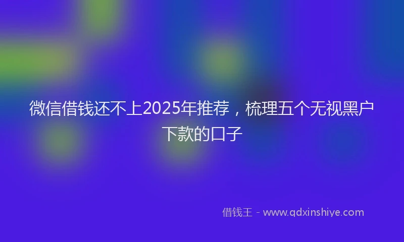 微信借钱还不上2025年推荐，梳理五个无视黑户下款的口子