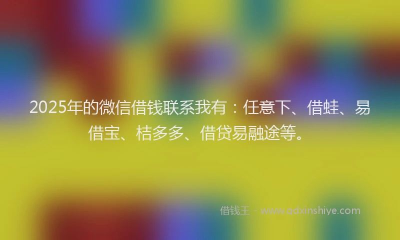 2025年的微信借钱联系我有：任意下、借蛙、易借宝、桔多多、借贷易融途等。