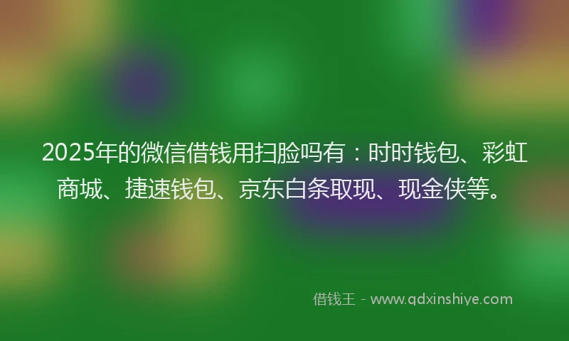 2025年的微信借钱用扫脸吗有：时时钱包、彩虹商城、捷速钱包、京东白条取现、现金侠等。