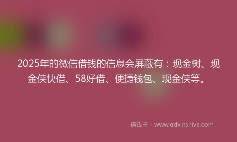 2025年的微信借钱的信息会屏蔽有：现金树、现金侠快借、58好借、便捷钱包、现金侠等。