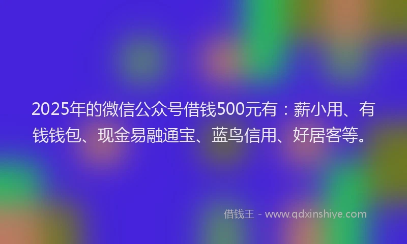 2025年的微信公众号借钱500元有：薪小用、有钱钱包、现金易融通宝、蓝鸟信用、好居客等。