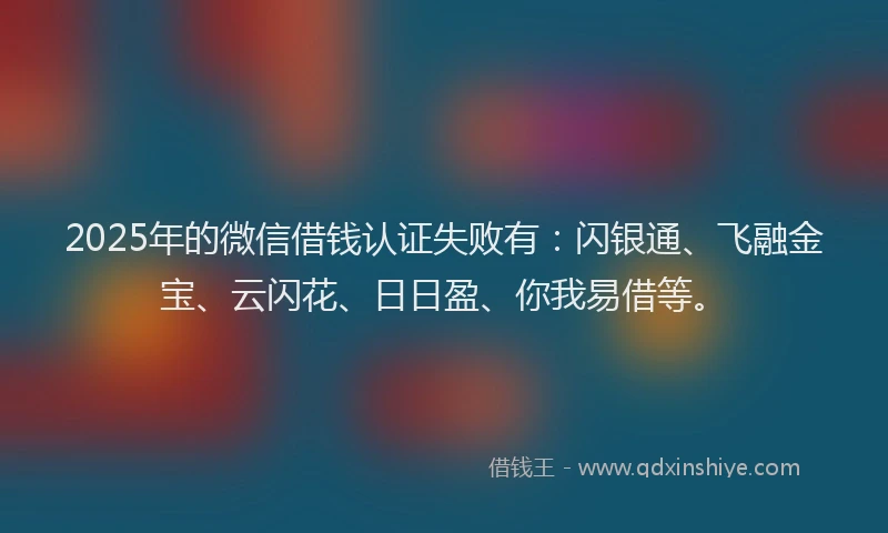 2025年的微信借钱认证失败有：闪银通、飞融金宝、云闪花、日日盈、你我易借等。