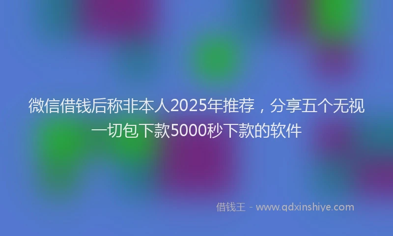 微信借钱后称非本人2025年推荐，分享五个无视一切包下款5000秒下款的软件
