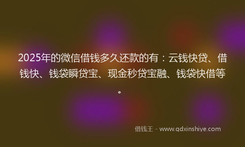2025年的微信借钱多久还款的有：云钱快贷、借钱快、钱袋瞬贷宝、现金秒贷宝融、钱袋快借等。