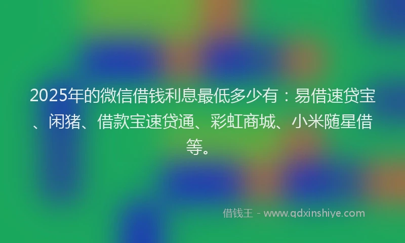 2025年的微信借钱利息最低多少有：易借速贷宝、闲猪、借款宝速贷通、彩虹商城、小米随星借等。