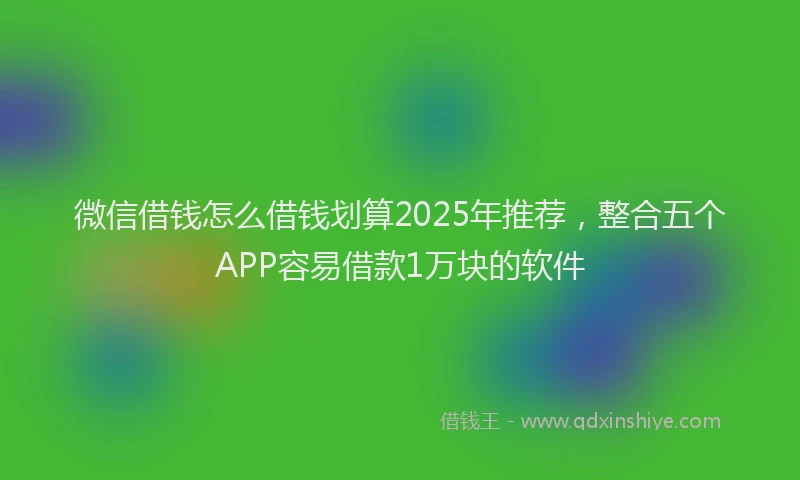 微信借钱怎么借钱划算2025年推荐，整合五个APP容易借款1万块的软件