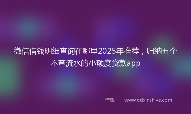 微信借钱明细查询在哪里2025年推荐，归纳五个不查流水的小额度贷款app